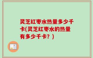 灵芝红枣水热量多少千卡(灵芝红枣水的热量有多少千卡？)