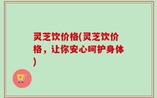灵芝饮价格(灵芝饮价格，让你安心呵护身体)