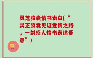 灵芝胶囊情书表白(“灵芝胶囊见证爱情之路，一封感人情书表达爱意”)