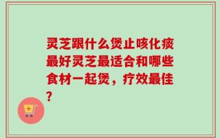灵芝跟什么煲止咳化痰最好灵芝最适合和哪些食材一起煲，疗效最佳？
