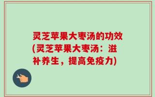 灵芝苹果大枣汤的功效(灵芝苹果大枣汤：滋补养生，提高免疫力)