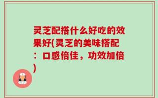 灵芝配搭什么好吃的效果好(灵芝的美味搭配：口感倍佳，功效加倍)