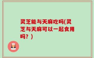 灵芝能与天麻吃吗(灵芝与天麻可以一起食用吗？)