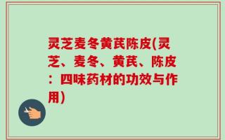 灵芝麦冬黄芪陈皮(灵芝、麦冬、黄芪、陈皮：四味药材的功效与作用)
