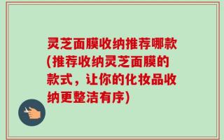 灵芝面膜收纳推荐哪款(推荐收纳灵芝面膜的款式，让你的化妆品收纳更整洁有序)