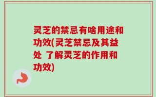 灵芝的禁忌有啥用途和功效(灵芝禁忌及其益处 了解灵芝的作用和功效)