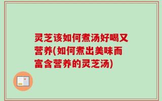 灵芝该如何煮汤好喝又营养(如何煮出美味而富含营养的灵芝汤)