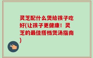 灵芝配什么煲给孩子吃好(让孩子更健康！灵芝的最佳搭档煲汤指南)