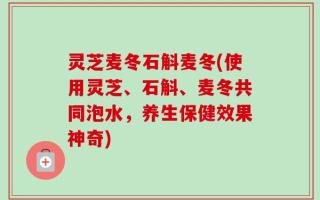 灵芝麦冬石斛麦冬(使用灵芝、石斛、麦冬共同泡水，养生保健效果神奇)