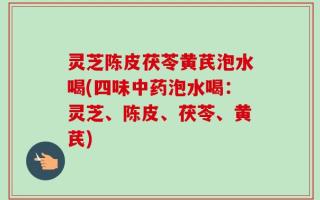 灵芝陈皮茯苓黄芪泡水喝(四味中药泡水喝：灵芝、陈皮、茯苓、黄芪)