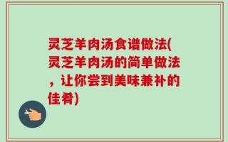 灵芝羊肉汤食谱做法(灵芝羊肉汤的简单做法，让你尝到美味兼补的佳肴)
