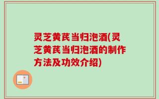 灵芝黄芪当归泡酒(灵芝黄芪当归泡酒的制作方法及功效介绍)