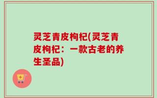 灵芝青皮枸杞(灵芝青皮枸杞：一款古老的养生圣品)