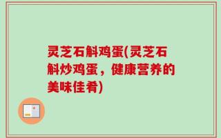 灵芝石斛鸡蛋(灵芝石斛炒鸡蛋，健康营养的美味佳肴)