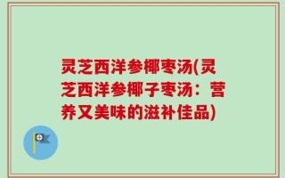 灵芝西洋参椰枣汤(灵芝西洋参椰子枣汤：营养又美味的滋补佳品)
