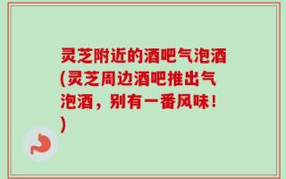 灵芝附近的酒吧气泡酒(灵芝周边酒吧推出气泡酒，别有一番风味！)
