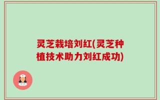 灵芝栽培刘红(灵芝种植技术助力刘红成功)