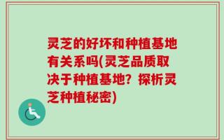 灵芝的好坏和种植基地有关系吗(灵芝品质取决于种植基地？探析灵芝种植秘密)