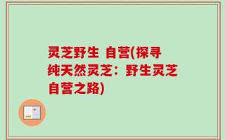 灵芝野生 自营(探寻纯天然灵芝：野生灵芝自营之路)