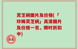 灵芝碗图片及价格(「珍稀灵芝碗」高清图片及价格一览，限时折扣中)