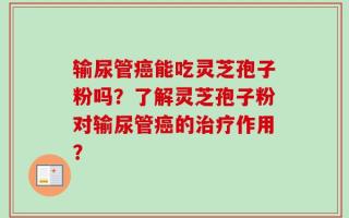 输尿管癌能吃灵芝孢子粉吗？了解灵芝孢子粉对输尿管癌的治疗作用？