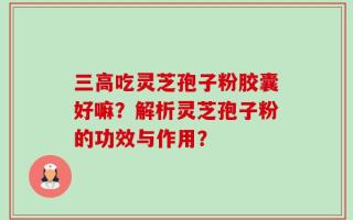三高吃灵芝孢子粉胶囊好嘛？解析灵芝孢子粉的功效与作用？