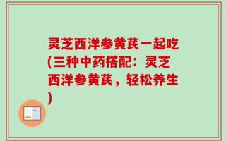 灵芝西洋参黄芪一起吃(三种中药搭配：灵芝西洋参黄芪，轻松养生)