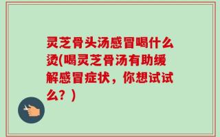 灵芝骨头汤感冒喝什么烫(喝灵芝骨汤有助缓解感冒症状，你想试试么？)