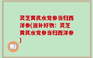 灵芝黄芪水党参当归西洋参(滋补好物：灵芝黄芪水党参当归西洋参)