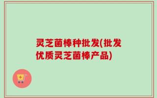 灵芝菌棒种批发(批发优质灵芝菌棒产品)