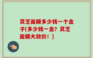 灵芝面膜多少钱一个盒子(多少钱一盒？灵芝面膜大放价！)