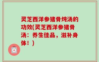 灵芝西洋参猪骨炖汤的功效(灵芝西洋参猪骨汤：养生佳品，滋补身体！)