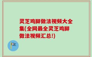 灵芝鸡脚做法视频大全集(全网最全灵芝鸡脚做法视频汇总!)
