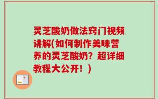 灵芝酸奶做法窍门视频讲解(如何制作美味营养的灵芝酸奶？超详细教程大公开！)
