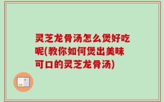 灵芝龙骨汤怎么煲好吃呢(教你如何煲出美味可口的灵芝龙骨汤)