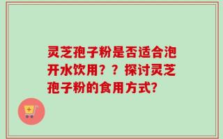 灵芝孢子粉是否适合泡开水饮用？？探讨灵芝孢子粉的食用方式？