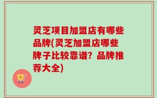 灵芝项目加盟店有哪些品牌(灵芝加盟店哪些牌子比较靠谱？品牌推荐大全)