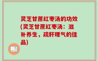 灵芝甘蔗红枣汤的功效(灵芝甘蔗红枣汤：滋补养生，疏肝理气的佳品)