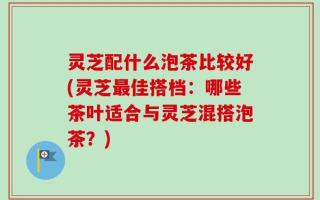 灵芝配什么泡茶比较好(灵芝最佳搭档：哪些茶叶适合与灵芝混搭泡茶？)