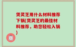 煲灵芝用什么材料推荐下锅(煲灵芝的最佳材料推荐，助您轻松入锅)