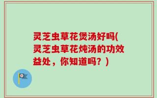 灵芝虫草花煲汤好吗(灵芝虫草花炖汤的功效益处，你知道吗？)