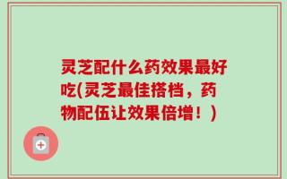 灵芝配什么药效果最好吃(灵芝最佳搭档，药物配伍让效果倍增！)