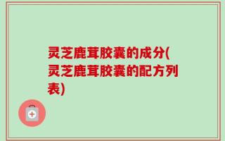 灵芝鹿茸胶囊的成分(灵芝鹿茸胶囊的配方列表)