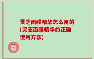 灵芝面膜精华怎么用的(灵芝面膜精华的正确使用方法)