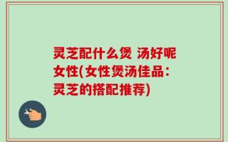 灵芝配什么煲 汤好呢女性(女性煲汤佳品：灵芝的搭配推荐)
