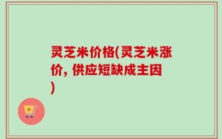 灵芝米价格(灵芝米涨价, 供应短缺成主因)