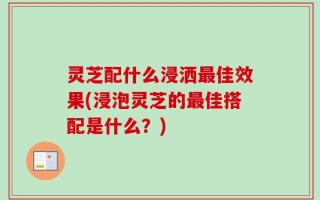 灵芝配什么浸洒最佳效果(浸泡灵芝的最佳搭配是什么？)