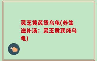 灵芝黄芪煲乌龟(养生滋补汤：灵芝黄芪炖乌龟)
