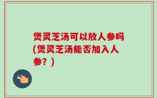 煲灵芝汤可以放人参吗(煲灵芝汤能否加入人参？)