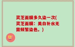 灵芝面膜多久染一次(灵芝面膜：美白补水无需频繁染色。)